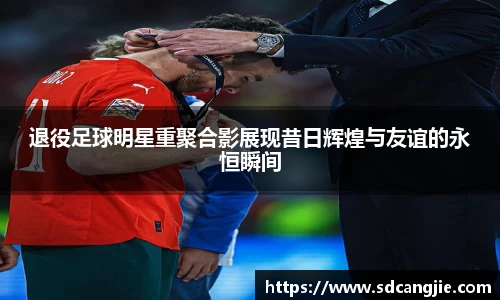 退役足球明星重聚合影展现昔日辉煌与友谊的永恒瞬间