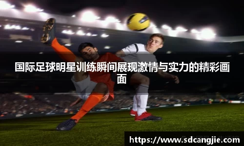 国际足球明星训练瞬间展现激情与实力的精彩画面