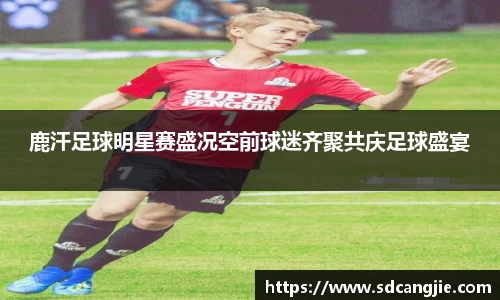 鹿汗足球明星赛盛况空前球迷齐聚共庆足球盛宴